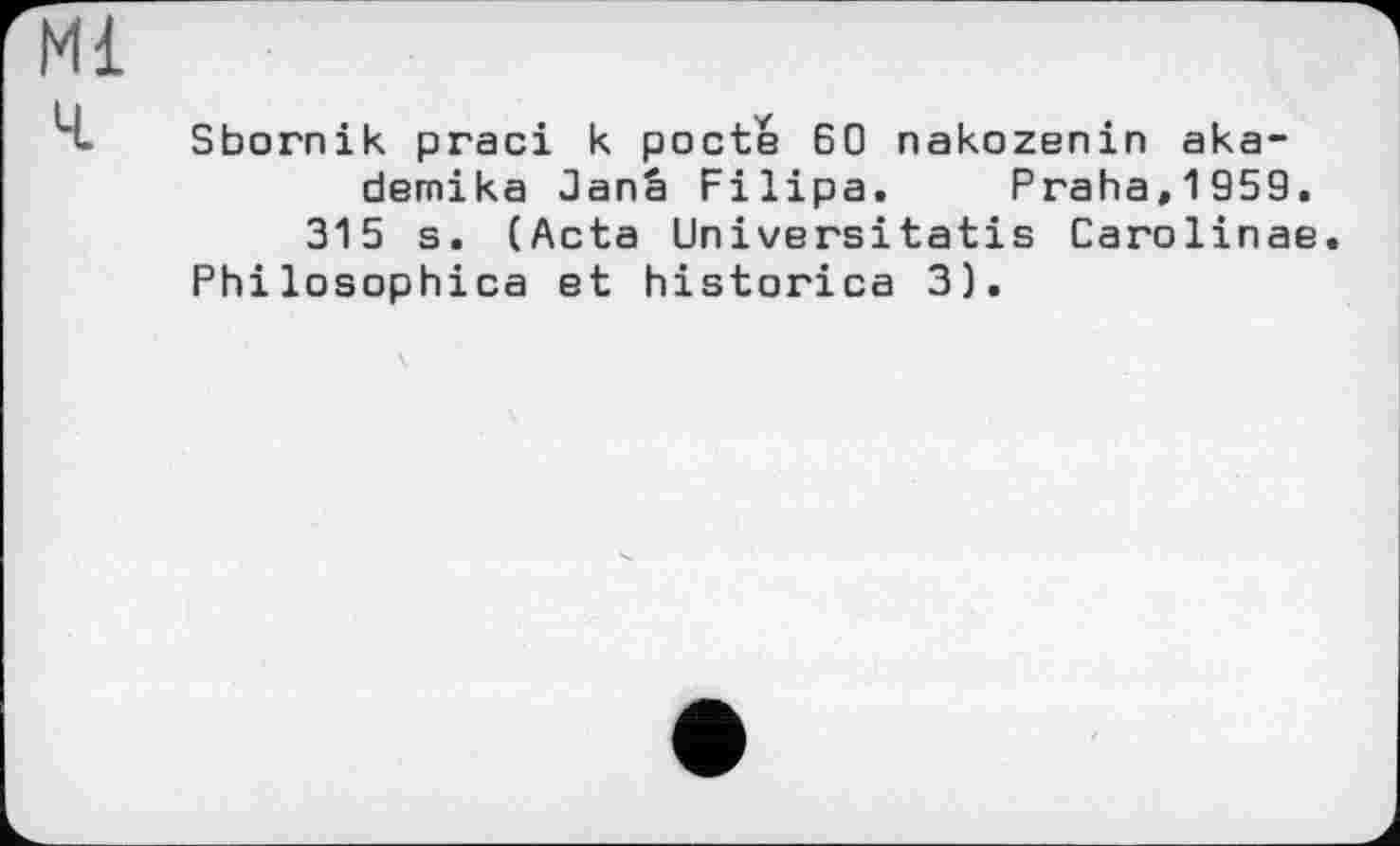 ﻿Ml
Ч. Sbornik praci к pocte 60 nakozenin aka-demika Janâ Filipa. Praha,1959.
315 s. (Acta Universitatis Carolinas Philosophies et historica 3).